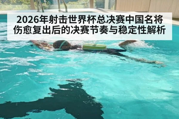2026年射击世界杯总决赛中国名将伤愈复出后的决赛节奏与稳定性解析